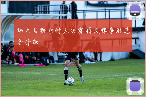 热火与凯尔特人决赛再交锋争冠悬念升级