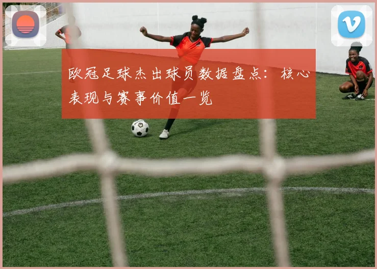 欧冠足球杰出球员数据盘点：核心表现与赛事价值一览