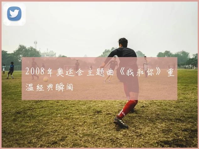 2008年奥运会主题曲《我和你》重温经典瞬间