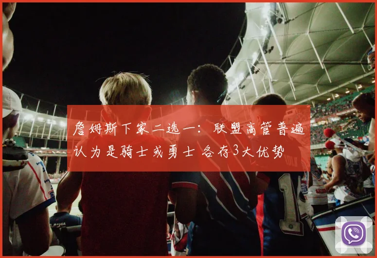 詹姆斯下家二选一：联盟高管普遍认为是骑士或勇士 各存3大优势