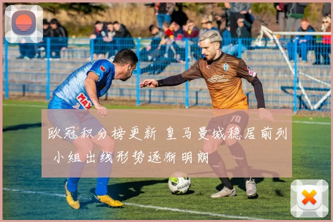 欧冠积分榜更新 皇马曼城稳居前列 小组出线形势逐渐明朗