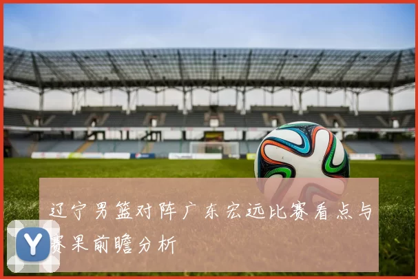 辽宁男篮对阵广东宏远比赛看点与赛果前瞻分析