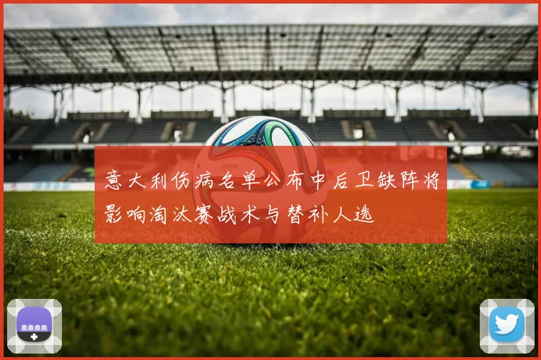 意大利伤病名单公布中后卫缺阵将影响淘汰赛战术与替补人选