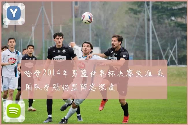 哈登2014年男篮世界杯决赛失准 美国队夺冠仍显阵容深度