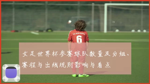 女足世界杯参赛球队数量及分组、赛程与出线规则影响与看点