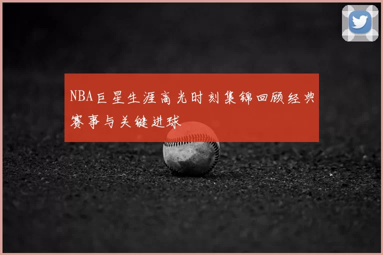 NBA巨星生涯高光时刻集锦回顾经典赛事与关键进球