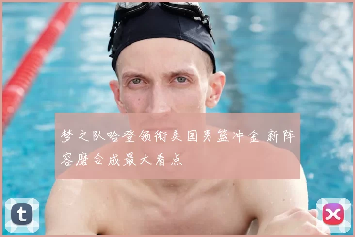 梦之队哈登领衔美国男篮冲金 新阵容磨合成最大看点