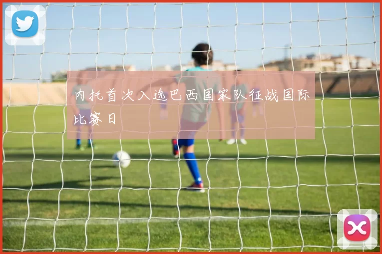内托首次入选巴西国家队征战国际比赛日