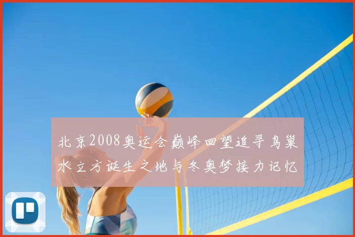 北京2008奥运会巅峰回望追寻鸟巢水立方诞生之地与冬奥梦接力记忆