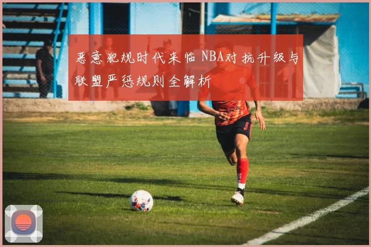 恶意犯规时代来临 NBA对抗升级与联盟严惩规则全解析