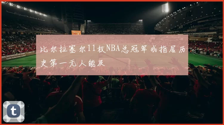 比尔拉塞尔11枚NBA总冠军戒指居历史第一无人能及