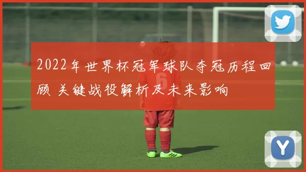 2022年世界杯冠军球队夺冠历程回顾 关键战役解析及未来影响