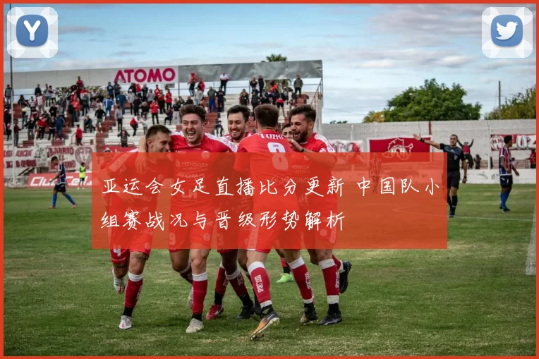 亚运会女足直播比分更新 中国队小组赛战况与晋级形势解析
