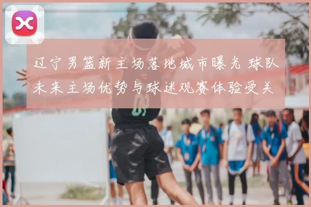 辽宁男篮新主场落地城市曝光 球队未来主场优势与球迷观赛体验受关注