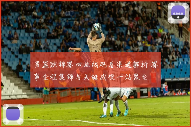 男篮欧锦赛回放线观看渠道解析 赛事全程集锦与关键战役一站聚合