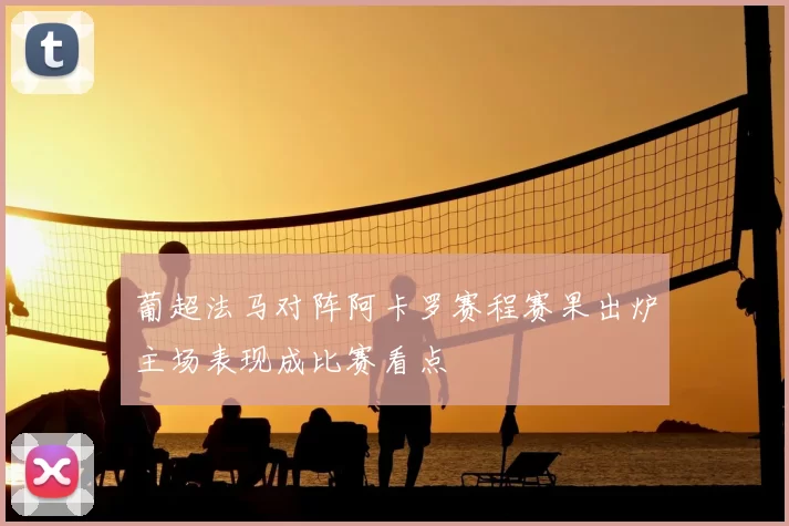 葡超法马对阵阿卡罗赛程赛果出炉主场表现成比赛看点