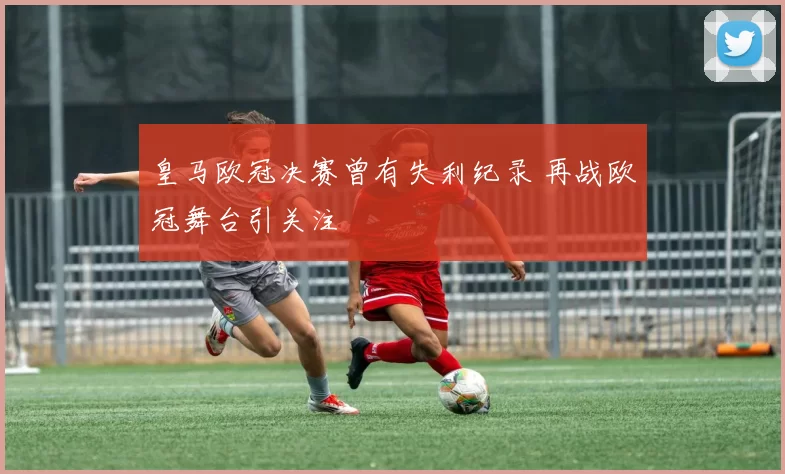 皇马欧冠决赛曾有失利纪录 再战欧冠舞台引关注
