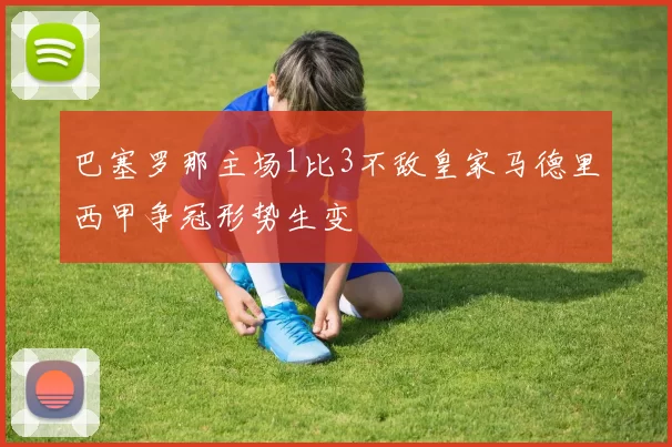 巴塞罗那主场1比3不敌皇家马德里西甲争冠形势生变