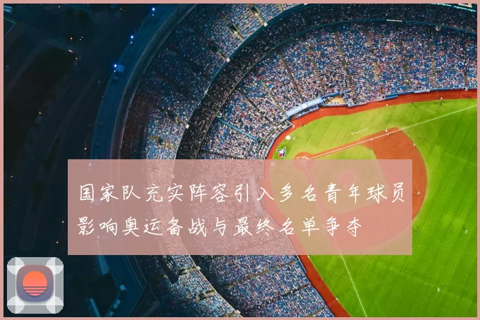国家队充实阵容引入多名青年球员影响奥运备战与最终名单争夺