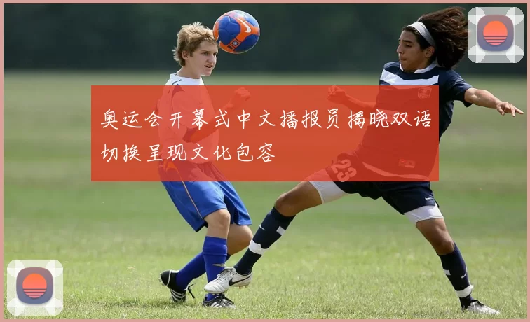 奥运会开幕式中文播报员揭晓双语切换呈现文化包容