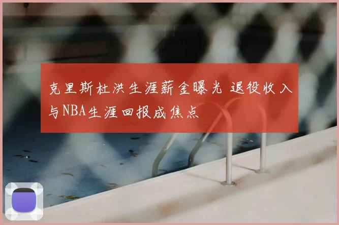 克里斯杜洪生涯薪金曝光 退役收入与NBA生涯回报成焦点