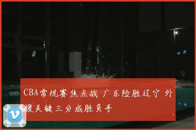 CBA常规赛焦点战 广东险胜辽宁 外援关键三分成胜负手