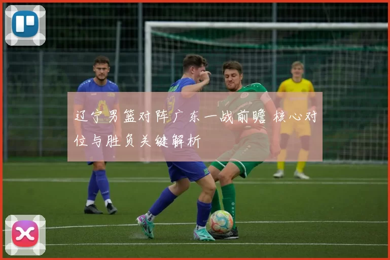 辽宁男篮对阵广东一战前瞻 核心对位与胜负关键解析