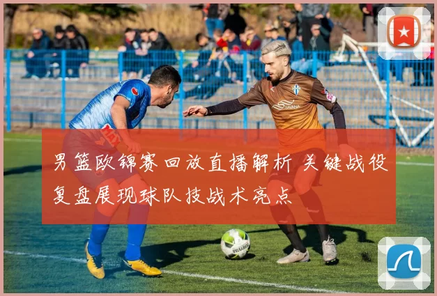 男篮欧锦赛回放直播解析 关键战役复盘展现球队技战术亮点