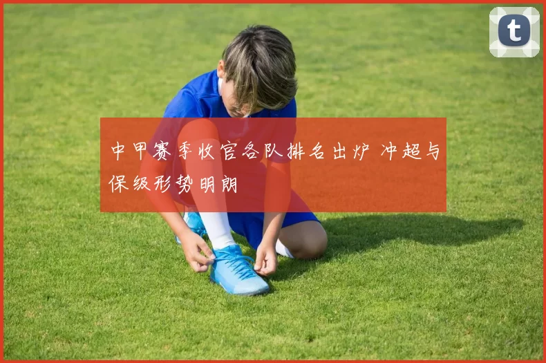 中甲赛季收官各队排名出炉 冲超与保级形势明朗