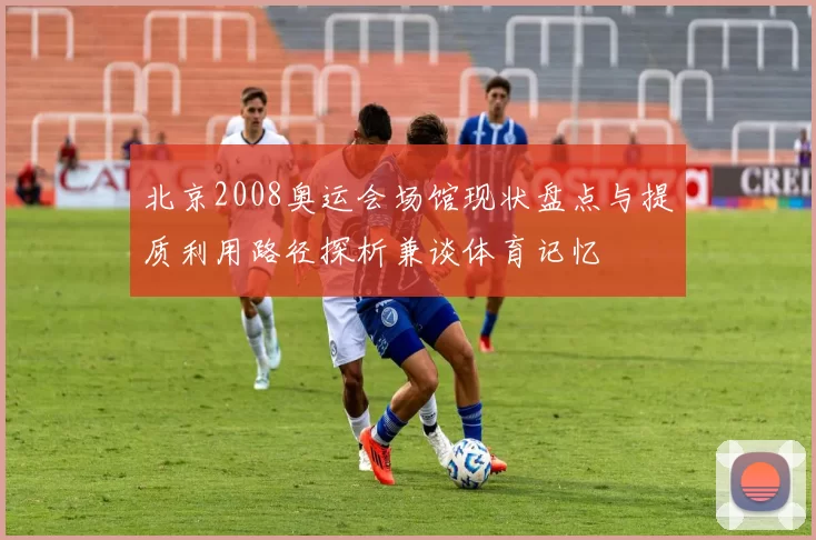 北京2008奥运会场馆现状盘点与提质利用路径探析兼谈体育记忆
