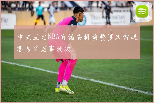 中央五台NBA直播安排调整涉及常规赛与季后赛场次
