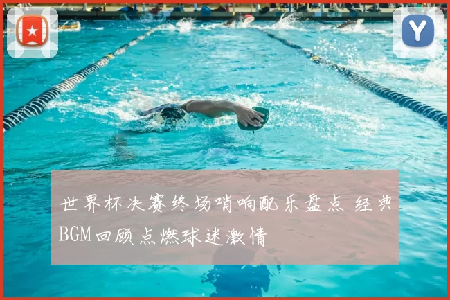 世界杯决赛终场哨响配乐盘点 经典BGM回顾点燃球迷激情