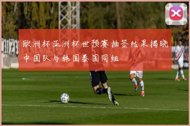 欧洲杯亚洲杯世预赛抽签结果揭晓中国队与韩国泰国同组