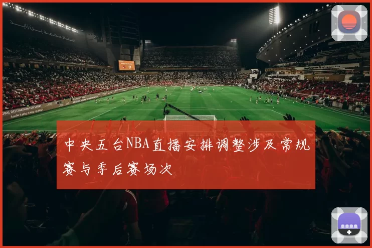 中央五台NBA直播安排调整涉及常规赛与季后赛场次