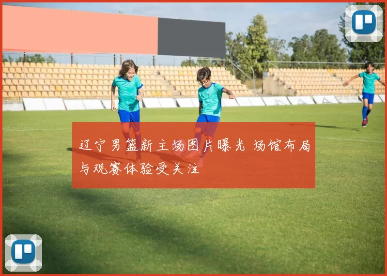 辽宁男篮新主场图片曝光 场馆布局与观赛体验受关注