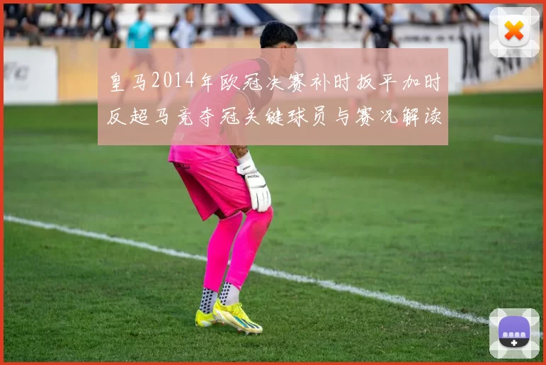 皇马2014年欧冠决赛补时扳平加时反超马竞夺冠关键球员与赛况解读