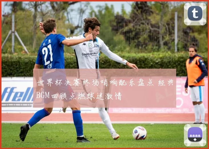 世界杯决赛终场哨响配乐盘点 经典BGM回顾点燃球迷激情