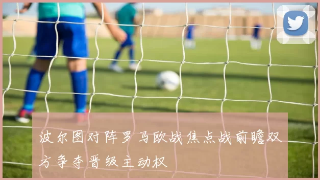 波尔图对阵罗马欧战焦点战前瞻双方争夺晋级主动权