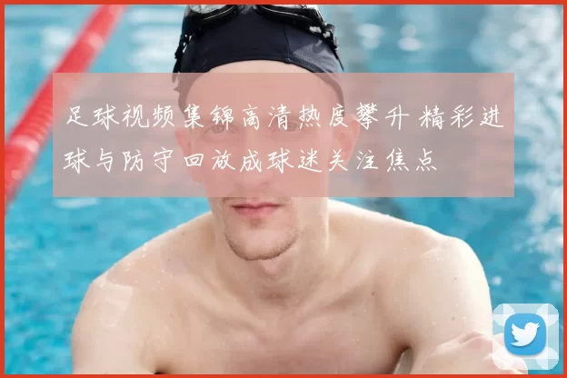 足球视频集锦高清热度攀升 精彩进球与防守回放成球迷关注焦点