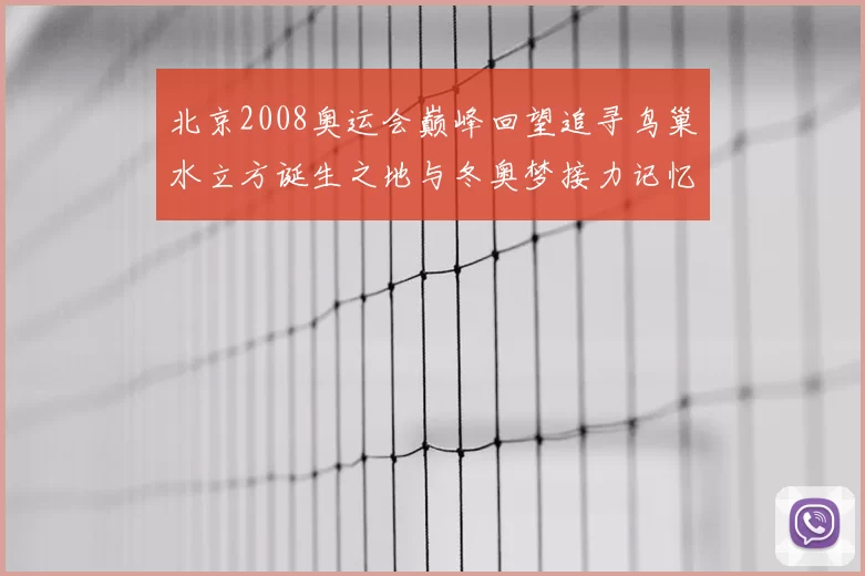 北京2008奥运会巅峰回望追寻鸟巢水立方诞生之地与冬奥梦接力记忆