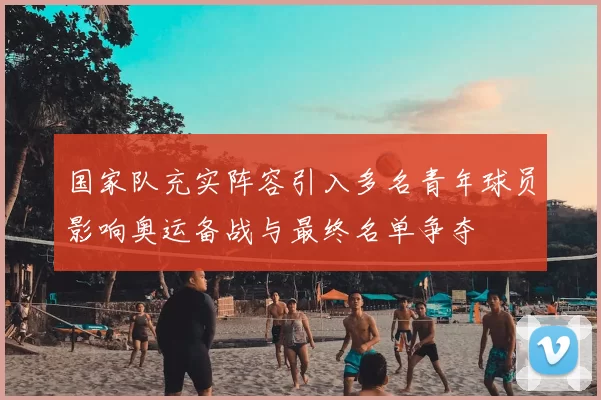 国家队充实阵容引入多名青年球员影响奥运备战与最终名单争夺