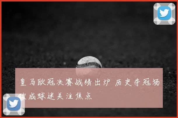 皇马欧冠决赛战绩出炉 历史夺冠场次成球迷关注焦点