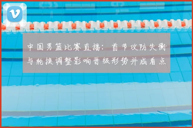 中国男篮比赛直播：首节攻防失衡与轮换调整影响晋级形势并成看点