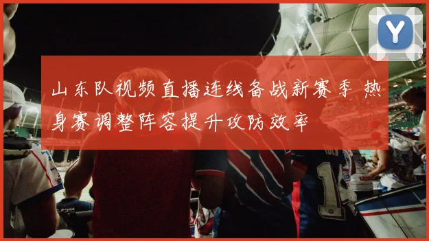 山东队视频直播连线备战新赛季 热身赛调整阵容提升攻防效率