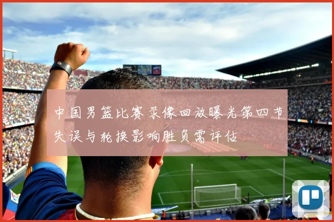 中国男篮比赛录像回放曝光第四节失误与轮换影响胜负需评估