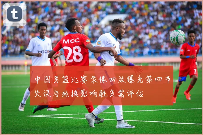 中国男篮比赛录像回放曝光第四节失误与轮换影响胜负需评估