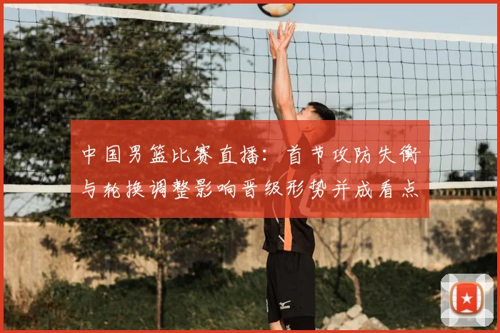 中国男篮比赛直播：首节攻防失衡与轮换调整影响晋级形势并成看点