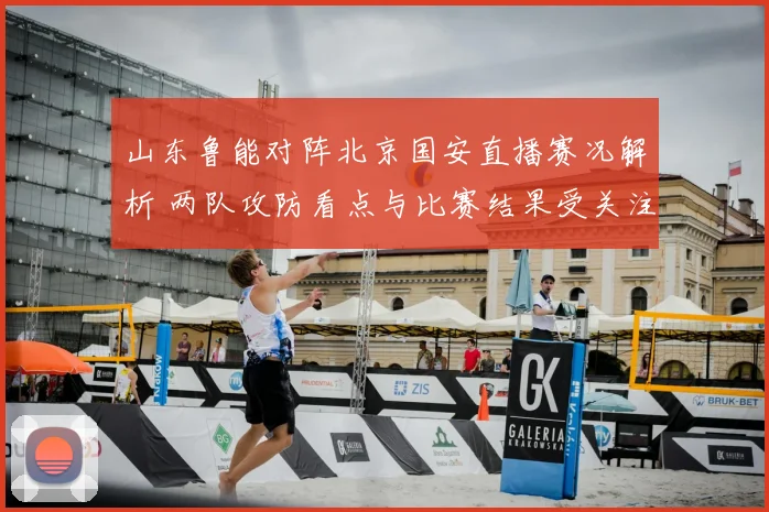 山东鲁能对阵北京国安直播赛况解析 两队攻防看点与比赛结果受关注
