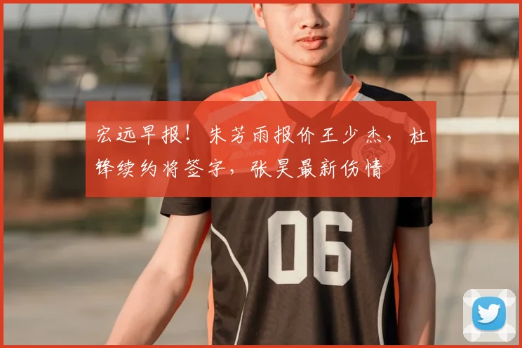 宏远早报!朱芳雨报价王少杰,杜锋续约将签字,张昊最新伤情