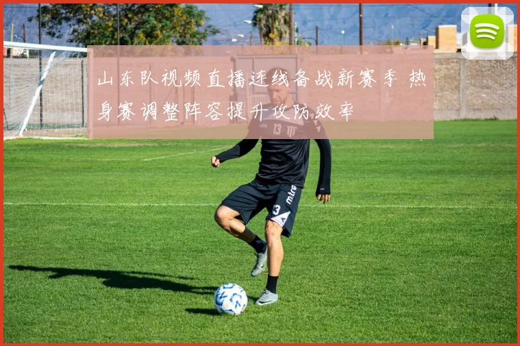 山东队视频直播连线备战新赛季 热身赛调整阵容提升攻防效率